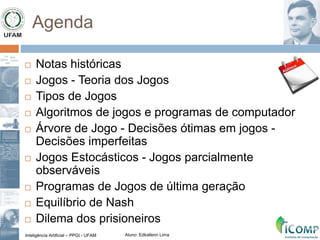 Inteligência Artificial – PPGI - UFAM Aluno: Edkallenn Lima
Agenda
 Notas históricas
 Jogos - Teoria dos Jogos
 Tipos de Jogos
 Algoritmos de jogos e programas de computador
 Árvore de Jogo - Decisões ótimas em jogos -
Decisões imperfeitas
 Jogos Estocásticos - Jogos parcialmente
observáveis
 Programas de Jogos de última geração
 Equilíbrio de Nash
 Dilema dos prisioneiros
 
