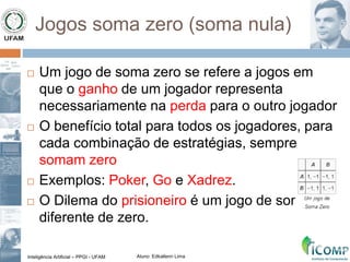 Inteligência Artificial – PPGI - UFAM Aluno: Edkallenn Lima
Jogos soma zero (soma nula)
 Um jogo de soma zero se refere a jogos em
que o ganho de um jogador representa
necessariamente na perda para o outro jogador
 O benefício total para todos os jogadores, para
cada combinação de estratégias, sempre
somam zero
 Exemplos: Poker, Go e Xadrez.
 O Dilema do prisioneiro é um jogo de soma
diferente de zero.
 