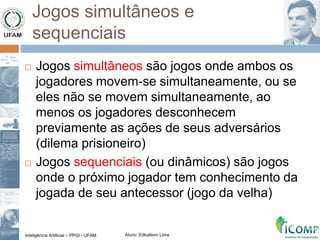 Inteligência Artificial – PPGI - UFAM Aluno: Edkallenn Lima
Jogos simultâneos e
sequenciais
 Jogos simultâneos são jogos onde ambos os
jogadores movem-se simultaneamente, ou se
eles não se movem simultaneamente, ao
menos os jogadores desconhecem
previamente as ações de seus adversários
(dilema prisioneiro)
 Jogos sequenciais (ou dinâmicos) são jogos
onde o próximo jogador tem conhecimento da
jogada de seu antecessor (jogo da velha)
 