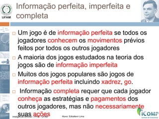 Inteligência Artificial – PPGI - UFAM Aluno: Edkallenn Lima
Informação perfeita, imperfeita e
completa
 Um jogo é de informação perfeita se todos os
jogadores conhecem os movimentos prévios
feitos por todos os outros jogadores
 A maioria dos jogos estudados na teoria dos
jogos são de informação imperfeita
 Muitos dos jogos populares são jogos de
informação perfeita incluindo xadrez, go.
 Informação completa requer que cada jogador
conheça as estratégias e pagamentos dos
outros jogadores, mas não necessariamente
suas ações
 