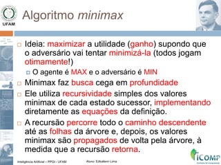 Inteligência Artificial – PPGI - UFAM Aluno: Edkallenn Lima
Algoritmo minimax
 Ideia: maximizar a utilidade (ganho) supondo que
o adversário vai tentar minimizá-la (todos jogam
otimamente!)
 O agente é MAX e o adversário é MIN
 Minimax faz busca cega em profundidade
 Ele utiliza recursividade simples dos valores
minimax de cada estado sucessor, implementando
diretamente as equações da definição.
 A recursão percorre todo o caminho descendente
até as folhas da árvore e, depois, os valores
minimax são propagados de volta pela árvore, à
medida que a recursão retorna.
 