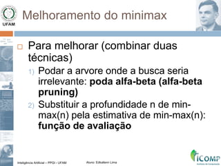 Inteligência Artificial – PPGI - UFAM Aluno: Edkallenn Lima
Melhoramento do minimax
 Para melhorar (combinar duas
técnicas)
1) Podar a arvore onde a busca seria
irrelevante: poda alfa-beta (alfa-beta
pruning)
2) Substituir a profundidade n de min-
max(n) pela estimativa de min-max(n):
função de avaliação
 