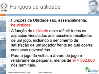 Inteligência Artificial – PPGI - UFAM Aluno: Edkallenn Lima
Funções de utilidade
 Funções de Utilidade são, essencialmente,
heurísticas!
 A função de utilidade deve refletir todos os
aspectos vinculados aos possíveis resultados
de um jogo, incluindo o sentimento de
satisfação de um jogador frente ao que ocorre
com seus adversários.
 Para o jogo da velha, a árvore de jogo é
relativamente pequena, menos de 9! = 362.880
nós terminais.
 