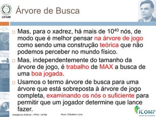 Inteligência Artificial – PPGI - UFAM Aluno: Edkallenn Lima
Árvore de Busca
 Mas, para o xadrez, há mais de 1040 nós, de
modo que é melhor pensar na árvore de jogo
como sendo uma construção teórica que não
podemos perceber no mundo físico.
 Mas, independentemente do tamanho da
árvore de jogo, é trabalho de MAX a busca de
uma boa jogada.
 Usamos o termo árvore de busca para uma
árvore que está sobreposta à árvore de jogo
completa, examinando os nós o suficiente para
permitir que um jogador determine que lance
fazer.
 