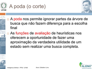 Inteligência Artificial – PPGI - UFAM Aluno: Edkallenn Lima
A poda (o corte)
 A poda nos permite ignorar partes da árvore de
busca que não fazem diferença para a escolha
final
 As funções de avaliação de heurísticas nos
oferecem a oportunidade de fazer uma
aproximação da verdadeira utilidade de um
estado sem realizar uma busca completa.
 