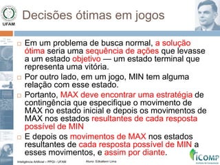 Inteligência Artificial – PPGI - UFAM Aluno: Edkallenn Lima
Decisões ótimas em jogos
 Em um problema de busca normal, a solução
ótima seria uma sequência de ações que levasse
a um estado objetivo — um estado terminal que
representa uma vitória.
 Por outro lado, em um jogo, MIN tem alguma
relação com esse estado.
 Portanto, MAX deve encontrar uma estratégia de
contingência que especifique o movimento de
MAX no estado inicial e depois os movimentos de
MAX nos estados resultantes de cada resposta
possível de MIN
 E depois os movimentos de MAX nos estados
resultantes de cada resposta possível de MIN a
esses movimentos, e assim por diante.
 