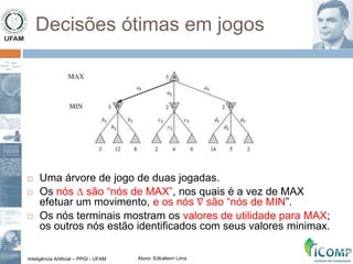Inteligência Artificial – PPGI - UFAM Aluno: Edkallenn Lima
Decisões ótimas em jogos
 Uma árvore de jogo de duas jogadas.
 Os nós ∆ são “nós de MAX”, nos quais é a vez de MAX
efetuar um movimento, e os nós ∇ são “nós de MIN”.
 Os nós terminais mostram os valores de utilidade para MAX;
os outros nós estão identificados com seus valores minimax.
 