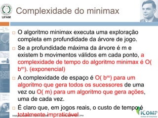 Inteligência Artificial – PPGI - UFAM Aluno: Edkallenn Lima
Complexidade do minimax
 O algoritmo minimax executa uma exploração
completa em profundidade da árvore de jogo.
 Se a profundidade máxima da árvore é m e
existem b movimentos válidos em cada ponto, a
complexidade de tempo do algoritmo minimax é O(
bm). (exponencial)
 A complexidade de espaço é O( bm) para um
algoritmo que gera todos os sucessores de uma
vez ou O( m) para um algoritmo que gera ações,
uma de cada vez.
 É claro que, em jogos reais, o custo de tempo é
totalmente impraticável
 
