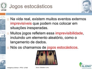 Inteligência Artificial – PPGI - UFAM Aluno: Edkallenn Lima
Jogos estocásticos
 Na vida real, existem muitos eventos externos
imprevisíveis que podem nos colocar em
situações inesperadas.
 Muitos jogos refletem essa imprevisibilidade,
incluindo um elemento aleatório, como o
lançamento de dados.
 Nós os chamamos de jogos estocásticos.
 