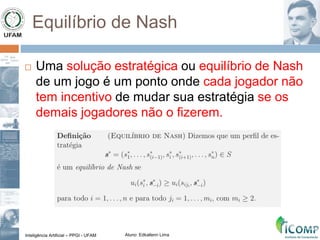 Inteligência Artificial – PPGI - UFAM Aluno: Edkallenn Lima
Equilíbrio de Nash
 Uma solução estratégica ou equilíbrio de Nash
de um jogo é um ponto onde cada jogador não
tem incentivo de mudar sua estratégia se os
demais jogadores não o fizerem.
 