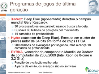 Inteligência Artificial – PPGI - UFAM Aluno: Edkallenn Lima
Programas de jogos de última
geração
 Xadrez: Deep Blue (aposentado) derrotou o campão
mundial Gary Kasparov.
 30 processadores em paralelo usando busca alfa-beta.
 Buscava 30 bilhões de posições por movimento
 14 camadas de profundidade
 Hydra (sucessor do Deep Blue). Executa em cluster de
processador de 64 bits em forma de chips FPGA
 200 milhões de avaliações por segundo, mas alcança 18
camadas de profundidade
 RYBKA, vencedor do campeonato Mundial de Xadrez
de computador de 2008/2009 (Intel Xeon de 8-core e
3,2 Ghz)
 Função de avaliação melhorada
 A partir de então, os avanços são no software
 