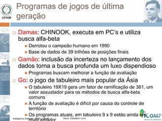 Inteligência Artificial – PPGI - UFAM Aluno: Edkallenn Lima
Programas de jogos de última
geração
 Damas: CHINOOK, executa em PC’s e utiliza
busca alfa-beta
 Derrotou o campeão humano em 1990
 Base de dados de 39 trilhões de posições finais
 Gamão: inclusão da incerteza no lançamento dos
dados torna a busca profunda um luxo dispendioso
 Programas buscam melhorar a função de avaliação
 Go: o jogo de tabuleiro mais popular da Ásia
 O tabuleiro 19X19 gera um fator de ramificação de 361, um
valor assustador para os métodos de busca alfa-beta
comuns
 A função de avaliação é difícil por causa do controle de
território
 Os programas atuais, em tabuleiro 9 x 9 estão ainda em
 