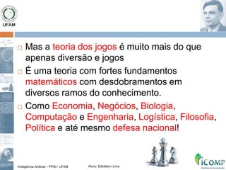 Inteligência Artificial – PPGI - UFAM Aluno: Edkallenn Lima
 Mas a teoria dos jogos é muito mais do que
apenas diversão e jogos
 É uma teoria com fortes fundamentos
matemáticos com desdobramentos em
diversos ramos do conhecimento.
 Como Economia, Negócios, Biologia,
Computação e Engenharia, Logística, Filosofia,
Política e até mesmo defesa nacional!
 