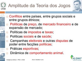 Inteligência Artificial – PPGI - UFAM Aluno: Edkallenn Lima
Amplitude da Teoria dos Jogos
 Conflitos entre países, entre grupos sociais e
entre grupos étnicos;
 Políticas de preço, de mercado financeiro e de
expansão de mercado;
 Políticas de impostos e taxas;
 Políticas sociais e de saúde;
 Campanhas eleitorais e outras disputas de
poder entre facções políticas;
 Práticas esportivas;
 Dinâmica de comportamento animal.
 