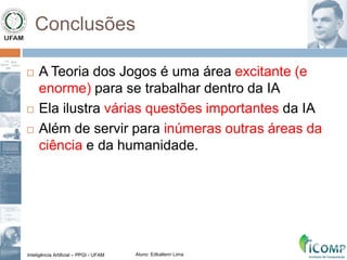 Inteligência Artificial – PPGI - UFAM Aluno: Edkallenn Lima
Conclusões
 A Teoria dos Jogos é uma área excitante (e
enorme) para se trabalhar dentro da IA
 Ela ilustra várias questões importantes da IA
 Além de servir para inúmeras outras áreas da
ciência e da humanidade.
 