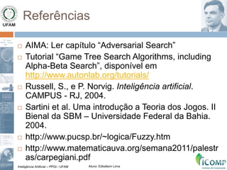 Inteligência Artificial – PPGI - UFAM Aluno: Edkallenn Lima
Referências
 AIMA: Ler capítulo “Adversarial Search”
 Tutorial “Game Tree Search Algorithms, including
Alpha-Beta Search”, disponível em
http://www.autonlab.org/tutorials/
 Russell, S., e P. Norvig. Inteligência artificial.
CAMPUS - RJ, 2004.
 Sartini et al. Uma introdução a Teoria dos Jogos. II
Bienal da SBM – Universidade Federal da Bahia.
2004.
 http://www.pucsp.br/~logica/Fuzzy.htm
 http://www.matematicauva.org/semana2011/palestr
as/carpegiani.pdf
 