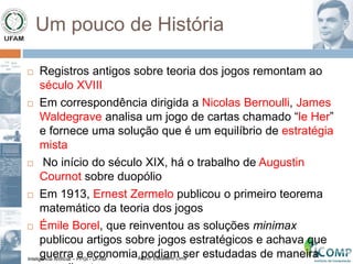 Inteligência Artificial – PPGI - UFAM Aluno: Edkallenn Lima
Um pouco de História
 Registros antigos sobre teoria dos jogos remontam ao
século XVIII
 Em correspondência dirigida a Nicolas Bernoulli, James
Waldegrave analisa um jogo de cartas chamado “le Her”
e fornece uma solução que é um equilíbrio de estratégia
mista
 No início do século XIX, há o trabalho de Augustin
Cournot sobre duopólio
 Em 1913, Ernest Zermelo publicou o primeiro teorema
matemático da teoria dos jogos
 Émile Borel, que reinventou as soluções minimax
publicou artigos sobre jogos estratégicos e achava que
guerra e economia podiam ser estudadas de maneira
 