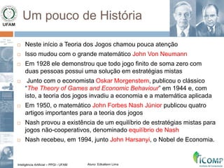 Inteligência Artificial – PPGI - UFAM Aluno: Edkallenn Lima
Um pouco de História
 Neste início a Teoria dos Jogos chamou pouca atenção
 Isso mudou com o grande matemático John Von Neumann
 Em 1928 ele demonstrou que todo jogo finito de soma zero com
duas pessoas possui uma solução em estratégias mistas
 Junto com o economista Oskar Morgenstern, publicou o clássico
“The Theory of Games and Economic Behaviour” em 1944 e, com
isto, a teoria dos jogos invadiu a economia e a matemática aplicada
 Em 1950, o matemático John Forbes Nash Júnior publicou quatro
artigos importantes para a teoria dos jogos
 Nash provou a existência de um equilíbrio de estratégias mistas para
jogos não-cooperativos, denominado equilíbrio de Nash
 Nash recebeu, em 1994, junto John Harsanyi, o Nobel de Economia.
 