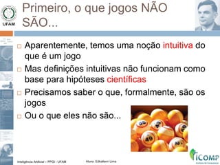 Inteligência Artificial – PPGI - UFAM Aluno: Edkallenn Lima
Primeiro, o que jogos NÃO
SÃO...
 Aparentemente, temos uma noção intuitiva do
que é um jogo
 Mas definições intuitivas não funcionam como
base para hipóteses científicas
 Precisamos saber o que, formalmente, são os
jogos
 Ou o que eles não são...
 