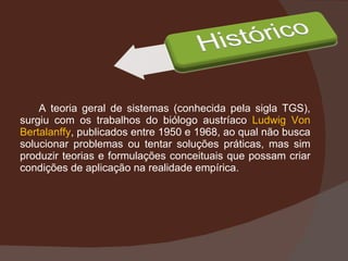 A teoria geral de sistemas (conhecida pela sigla TGS), surgiu com os trabalhos do biólogo austríaco  Ludwig Von Bertalanffy , publicados entre 1950 e 1968, ao qual não busca solucionar problemas ou tentar soluções práticas, mas sim produzir teorias e formulações conceituais que possam criar condições de aplicação na realidade empírica. 