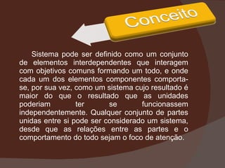 Sistema pode ser definido como um conjunto de elementos interdependentes que interagem com objetivos comuns formando um todo, e onde cada um dos elementos componentes comporta-se, por sua vez, como um sistema cujo resultado é maior do que o resultado que as unidades poderiam ter se funcionassem independentemente. Qualquer conjunto de partes unidas entre si pode ser considerado um sistema, desde que as relações entre as partes e o comportamento do todo sejam o foco de atenção. 