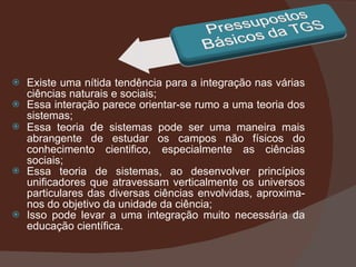 Existe uma nítida tendência para a integração nas várias ciências naturais e sociais; Essa interação parece orientar-se rumo a uma teoria dos sistemas; Essa teoria  de  sistemas pode ser uma maneira mais abrangente de estudar os campos não físicos do conhecimento cientifico, especialmente as ciências sociais; Essa teoria de sistemas, ao desenvolver princípios unificadores que atravessam verticalmente os universos particulares das diversas ciências envolvidas, aproxima-nos do objetivo da unidade da ciência; Isso pode levar a uma integração muito necessária da educação científica.  