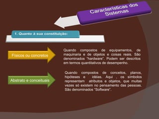 Quando compostos de equipamentos, de maquinaria e de objetos e coisas reais. São denominados “hardware”. Podem ser descritos em termos quantitativos de desempenho. Quando compostos de conceitos, planos, hipóteses e  idéias. Aqui , os símbolos representam  atributos e objetos, que muitas vezes só existem no pensamento das pessoas. São denominados “Software”. Físicos ou concretos Abstrato e conceituais 
