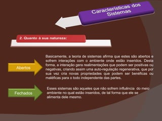 Basicamente, a teoria de sistemas afirma que estes são abertos e sofrem interações com o ambiente onde estão inseridos. Desta forma, a interação gera realimentações que podem ser positivas ou negativas, criando assim uma auto-regulação regenerativa, que por sua vez cria novas propriedades que podem ser benéficas ou maléficas para o todo independente das partes. Esses sistemas são aqueles que não sofrem influência  do meio ambiente no qual estão inseridos, de tal forma que ele se alimenta dele mesmo. Abertos Fechados 