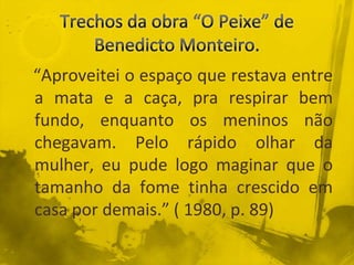“Aproveitei o espaço que restava entre
a mata e a caça, pra respirar bem
fundo, enquanto os meninos não
chegavam. Pelo rápido olhar da
mulher, eu pude logo maginar que o
tamanho da fome tinha crescido em
casa por demais.” ( 1980, p. 89)
 