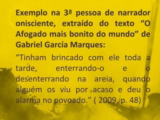 Exemplo na 3ª pessoa de narrador
onisciente, extraído do texto “O
Afogado mais bonito do mundo” de
Gabriel García Marques:
“Tinham brincado com ele toda a
tarde, enterrando-o e o
desenterrando na areia, quando
alguém os viu por acaso e deu o
alarma no povoado.” ( 2009, p. 48)
 
