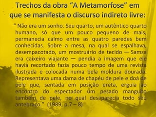 “ Não era um sonho. Seu quarto, um autêntico quarto
humano, só que um pouco pequeno de mais,
permanecia calmo entre as quatro paredes bem
conhecidas. Sobre a mesa, na qual se espalhava,
desempacotado, um mostruário de tecido ─ Samsa
era caixeiro viajante ─ pendia a imagem que ele
havia recortado fazia pouco tempo de uma revista
ilustrada e colocada numa bela moldura dourada.
Representava uma dama de chapéu de pele e doá de
pele que, sentada em posição ereta, erguia ao
encontro do espectador um pesado manguito
também de pele, no qual desaparecia todo seu
antebraço.” (1989, p.7 – 8)
 