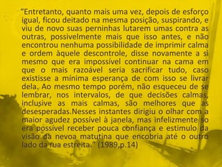 “Entretanto, quanto mais uma vez, depois de esforço
igual, ficou deitado na mesma posição, suspirando, e
viu de novo suas perninhas lutarem umas contra as
outras, possivelmente mais que isso antes, e não
encontrou nenhuma possibilidade de imprimir calma
e ordem àquele descontrole, disse novamente a si
mesmo que era impossível continuar na cama em
que o mais razoável seria sacrificar tudo, caso
existisse a mínima esperança de com isso se livrar
dela. Ao mesmo tempo porém, não esqueceu de se
lembrar, nos intervalos, de que decisões calmas,
inclusive as mais calmas, são melhores que as
desesperadas.Nesses instantes dirigiu o olhar com a
maior agudez possível à janela, mas infelizmente so
era possível receber pouca confiança e estimulo da
visão da nevoa matutina que encobria até o outro
lado da rua estreita.” (1989,p.14)
 