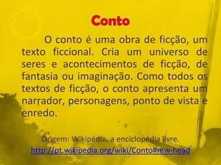 O conto é uma obra de ficção, um
texto ficcional. Cria um universo de
seres e acontecimentos de ficção, de
fantasia ou imaginação. Como todos os
textos de ficção, o conto apresenta um
narrador, personagens, ponto de vista e
enredo.
Origem: Wikipédia, a enciclopédia livre.
http://pt.wikipedia.org/wiki/Conto#mw-head
 