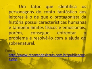 Um fator que identifica os
personagens do conto fantástico aos
leitores é o de que o protagonista da
história possui características humanas
e também limites físicos e emocionais,
porém, consegue enfrentar o
problema e resolvê-lo com a ajuda do
sobrenatural.
Fonte:
http://www.recantodasletras.com.br/publicacoe
s.php
 