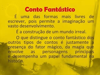 É uma das formas mais livres de
escrever, pois permite a imaginação um
vasto desenvolvimento.
É a construção de um mundo irreal.
O que distingue o conto fantástico dos
outros tipos de contos é justamente a
presença do fator mágico, da magia que
envolve as personagens principais
e desempenha um papel fundamental na
história.
 