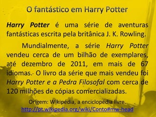 Harry Potter é uma série de aventuras
fantásticas escrita pela britânica J. K. Rowling.
Mundialmente, a série Harry Potter
vendeu cerca de um bilhão de exemplares,
até dezembro de 2011, em mais de 67
idiomas. O livro da série que mais vendeu foi
Harry Potter e a Pedra Filosofal com cerca de
120 milhões de cópias comercializadas.
Origem: Wikipédia, a enciclopédia livre.
http://pt.wikipedia.org/wiki/Conto#mw-head
 