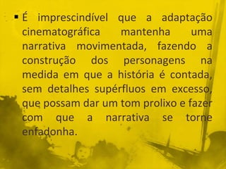 É imprescindível que a adaptação
cinematográfica mantenha uma
narrativa movimentada, fazendo a
construção dos personagens na
medida em que a história é contada,
sem detalhes supérfluos em excesso,
que possam dar um tom prolixo e fazer
com que a narrativa se torne
enfadonha.
 