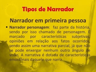 Narrador em primeira pessoa
 Narrador personagem: faz parte da história,
sendo por isso chamado de personagem. É
marcado por características subjetivas,
opiniões em relação aos fatos ocorridos,
sendo assim uma narrativa parcial, já que não
se pode enxergar nenhum outro ângulo de
visão. A narrativa é dotada de características
emocionais daquele que narra.
 