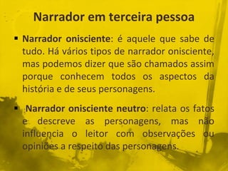 Narrador em terceira pessoa
 Narrador onisciente: é aquele que sabe de
tudo. Há vários tipos de narrador onisciente,
mas podemos dizer que são chamados assim
porque conhecem todos os aspectos da
história e de seus personagens.
 Narrador onisciente neutro: relata os fatos
e descreve as personagens, mas não
influencia o leitor com observações ou
opiniões a respeito das personagens.
 