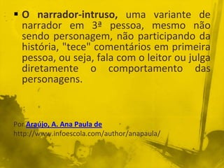  O narrador-intruso, uma variante de
narrador em 3ª pessoa, mesmo não
sendo personagem, não participando da
história, "tece" comentários em primeira
pessoa, ou seja, fala com o leitor ou julga
diretamente o comportamento das
personagens.
Por Araújo, A. Ana Paula de
http://www.infoescola.com/author/anapaula/
 