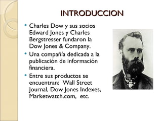 INTRODUCCION Charles Dow y sus socios Edward Jones y Charles Bergstresser fundaron la Dow Jones  & Company. Una compañía dedicada a la publicación de información financiera. Entre sus productos se encuentran:  Wall Street Journal, Dow Jones Indexes,  Marketwatch.com,  etc. 