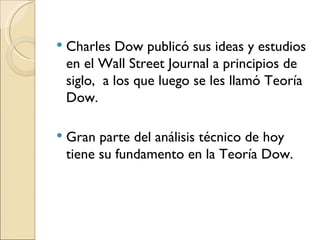 Charles Dow publicó sus ideas y estudios en el Wall Street Journal a principios de siglo,  a los que luego se les llamó Teoría Dow. Gran parte del análisis técnico de hoy tiene su fundamento en la Teoría Dow. 