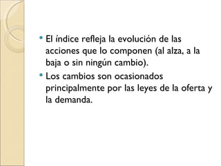 El índice refleja la evolución de las acciones que lo componen (al alza, a la baja o sin ningún cambio). Los cambios son ocasionados principalmente por las leyes de la oferta y la demanda. 