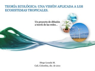 TEORÍA ECOLÓGICA: UNA VISIÓN APLICADA A LOS
ECOSISTEMAS TROPICALES.


                Un proyecto de difusión
                a través de las redes…




                      Diego Losada M.
                Cali, Colombia, dic. de 2011
 