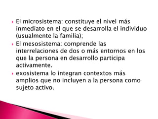    El microsistema: constituye el nivel más
    inmediato en el que se desarrolla el individuo
    (usualmente la familia);
   El mesosistema: comprende las
    interrelaciones de dos o más entornos en los
    que la persona en desarrollo participa
    activamente.
   exosistema lo integran contextos más
    amplios que no incluyen a la persona como
    sujeto activo.
 