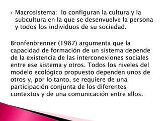    Macrosistema: lo configuran la cultura y la
    subcultura en la que se desenvuelve la persona
    y todos los individuos de su sociedad.

Bronfenbrenner (1987) argumenta que la
capacidad de formación de un sistema depende
de la existencia de las interconexiones sociales
entre ese sistema y otros. Todos los niveles del
modelo ecológico propuesto dependen unos de
otros y, por lo tanto, se requiere de una
participación conjunta de los diferentes
contextos y de una comunicación entre ellos.
 