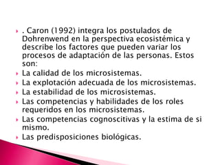    . Caron (1992) integra los postulados de
    Dohrenwend en la perspectiva ecosistémica y
    describe los factores que pueden variar los
    procesos de adaptación de las personas. Estos
    son:
   La calidad de los microsistemas.
   La explotación adecuada de los microsistemas.
   La estabilidad de los microsistemas.
   Las competencias y habilidades de los roles
    requeridos en los microsistemas.
   Las competencias cognoscitivas y la estima de si
    mismo.
   Las predisposiciones biológicas.
 