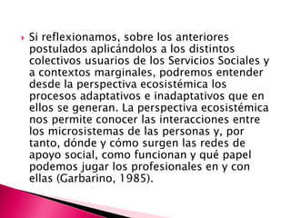    Si reflexionamos, sobre los anteriores
    postulados aplicándolos a los distintos
    colectivos usuarios de los Servicios Sociales y
    a contextos marginales, podremos entender
    desde la perspectiva ecosistémica los
    procesos adaptativos e inadaptativos que en
    ellos se generan. La perspectiva ecosistémica
    nos permite conocer las interacciones entre
    los microsistemas de las personas y, por
    tanto, dónde y cómo surgen las redes de
    apoyo social, como funcionan y qué papel
    podemos jugar los profesionales en y con
    ellas (Garbarino, 1985).
 