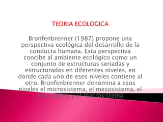 TEORIA ECOLOGICA

    Bronfenbrenner (1987) propone una
 perspectiva ecológica del desarrollo de la
    conducta humana. Esta perspectiva
  concibe al ambiente ecológico como un
     conjunto de estructuras seriadas y
  estructuradas en diferentes niveles, en
donde cada uno de esos niveles contiene al
  otro. Bronfenbrenner denomina a esos
niveles el microsistema, el mesosistema, el
       exosistema y el macrosistema
 