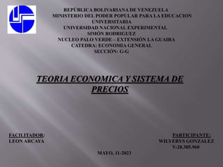 REPÚBLICA BOLIVARIANA DE VENEZUELA
MINISTERIO DEL PODER POPULAR PARA LA EDUCACION
UNIVERSITARIA
UNIVERSIDAD NACIONAL EXPERIMENTAL
SIMÓN RODRIGUEZ
NUCLEO PALO VERDE – EXTENSIÓN LA GUAIRA
CATEDRA: ECONOMIA GENERAL
SECCIÓN: G-G
TEORIA ECONOMICA Y SISTEMA DE
PRECIOS
FACILITADOR: PARTICIPANTE:
LEON ARCAYA WILYERYS GONZALEZ
V-28.305.960
MAYO, 11-2023
 